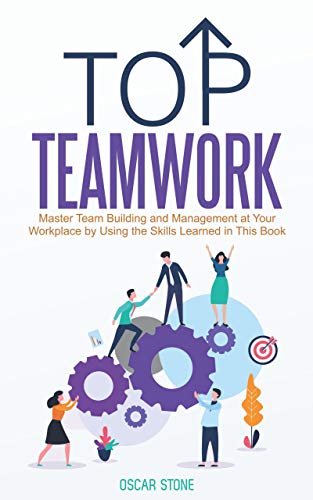 Top Teamwork: Master Team Building and Management at Your Workplace by Using the Skills Learned in This Book on Kindle